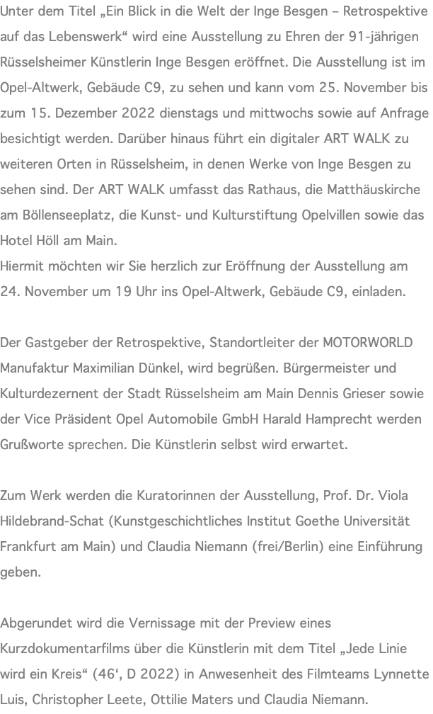 Unter dem Titel „Ein Blick in die Welt der Inge Besgen – Retrospektive auf das Lebenswerk“ wird eine Ausstellung zu Ehren der 91-jährigen Rüsselsheimer Künstlerin Inge Besgen eröffnet. Die Ausstellung ist im Opel-Altwerk, Gebäude C9, zu sehen und kann vom 25. November bis zum 15. Dezember 2022 dienstags und mittwochs sowie auf Anfrage besichtigt werden. Darüber hinaus führt ein digitaler ART WALK zu weiteren Orten in Rüsselsheim, in denen Werke von Inge Besgen zu sehen sind. Der ART WALK umfasst das Rathaus, die Matthäuskirche am Böllenseeplatz, die Kunst- und Kulturstiftung Opelvillen sowie das Hotel Höll am Main. Hiermit möchten wir Sie herzlich zur Eröffnung der Ausstellung am 24. November um 19 Uhr ins Opel-Altwerk, Gebäude C9, einladen. Der Gastgeber der Retrospektive, Standortleiter der MOTORWORLD Manufaktur Maximilian Dünkel, wird begrüßen. Bürgermeister und Kulturdezernent der Stadt Rüsselsheim am Main Dennis Grieser sowie der Vice Präsident Opel Automobile GmbH Harald Hamprecht werden Grußworte sprechen. Die Künstlerin selbst wird erwartet. Zum Werk werden die Kuratorinnen der Ausstellung, Prof. Dr. Viola Hildebrand-Schat (Kunstgeschichtliches Institut Goethe Universität Frankfurt am Main) und Claudia Niemann (frei/Berlin) eine Einführung geben. Abgerundet wird die Vernissage mit der Preview eines Kurzdokumentarfilms über die Künstlerin mit dem Titel „Jede Linie wird ein Kreis“ (46‘, D 2022) in Anwesenheit des Filmteams Lynnette Luis, Christopher Leete, Ottilie Maters und Claudia Niemann.