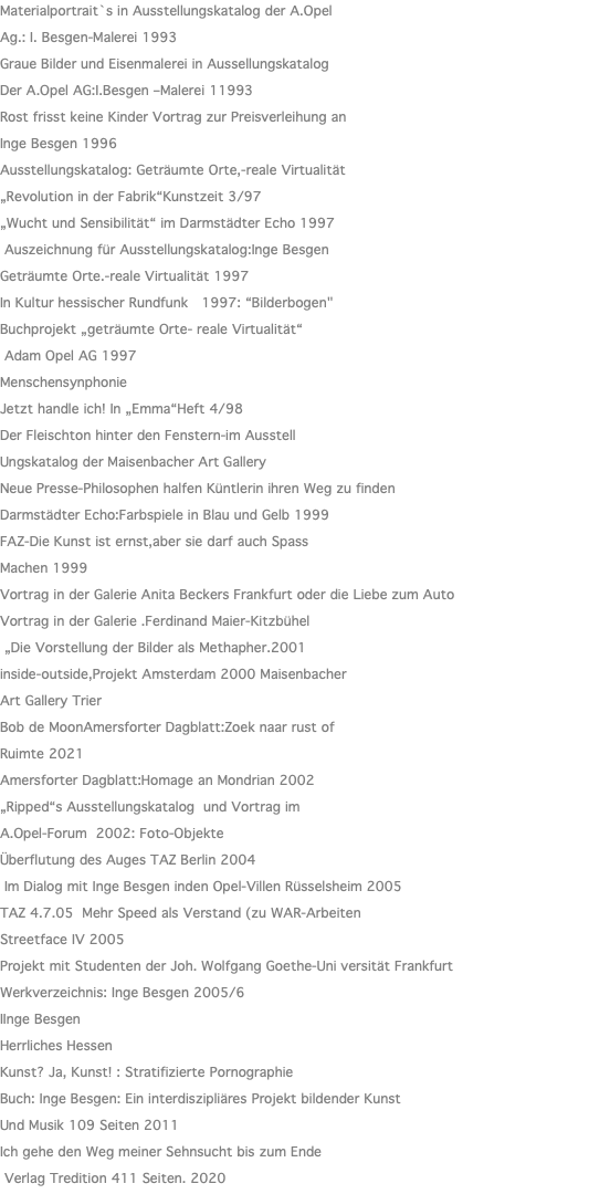 Materialportrait`s in Ausstellungskatalog der A.Opel Ag.: I. Besgen-Malerei 1993 Graue Bilder und Eisenmalerei in Aussellungskatalog Der A.Opel AG:I.Besgen –Malerei 11993 Rost frisst keine Kinder Vortrag zur Preisverleihung an Inge Besgen 1996 Ausstellungskatalog: Geträumte Orte,-reale Virtualität „Revolution in der Fabrik“Kunstzeit 3/97 „Wucht und Sensibilität“ im Darmstädter Echo 1997 Auszeichnung für Ausstellungskatalog:Inge Besgen Geträumte Orte.-reale Virtualität 1997 In Kultur hessischer Rundfunk 1997: “Bilderbogen" Buchprojekt „geträumte Orte- reale Virtualität“ Adam Opel AG 1997 Menschensynphonie Jetzt handle ich! In „Emma“Heft 4/98 Der Fleischton hinter den Fenstern-im Ausstell Ungskatalog der Maisenbacher Art Gallery Neue Presse-Philosophen halfen Küntlerin ihren Weg zu finden Darmstädter Echo:Farbspiele in Blau und Gelb 1999 FAZ-Die Kunst ist ernst,aber sie darf auch Spass Machen 1999 Vortrag in der Galerie Anita Beckers Frankfurt oder die Liebe zum Auto Vortrag in der Galerie .Ferdinand Maier-Kitzbühel „Die Vorstellung der Bilder als Methapher.2001 inside-outside,Projekt Amsterdam 2000 Maisenbacher Art Gallery Trier Bob de MoonAmersforter Dagblatt:Zoek naar rust of Ruimte 2021 Amersforter Dagblatt:Homage an Mondrian 2002 „Ripped“s Ausstellungskatalog und Vortrag im A.Opel-Forum 2002: Foto-Objekte Überflutung des Auges TAZ Berlin 2004 Im Dialog mit Inge Besgen inden Opel-Villen Rüsselsheim 2005 TAZ 4.7.05 Mehr Speed als Verstand (zu WAR-Arbeiten Streetface IV 2005 Projekt mit Studenten der Joh. Wolfgang Goethe-Uni versität Frankfurt Werkverzeichnis: Inge Besgen 2005/6 IInge Besgen Herrliches Hessen Kunst? Ja, Kunst! : Stratifizierte Pornographie Buch: Inge Besgen: Ein interdiszipliäres Projekt bildender Kunst Und Musik 109 Seiten 2011 Ich gehe den Weg meiner Sehnsucht bis zum Ende Verlag Tredition 411 Seiten. 2020 