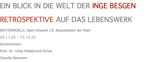 EIN BLICK IN DIE WELT DER INGE BESGEN RETROSPEKTIVE AUF DAS LEBENSWERK MOTORWORLD, Opel-Altwerk C9, Rüsselsheim am Main 25.11.22 – 15.12.22 Kuratorinnen Prof. Dr. Viola Hildebrand-Schat Claudia Niemann